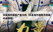 抖音海外版用户量大吗（抖音海外版账号和国内通用吗）