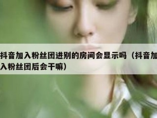 抖音加入粉丝团进别的房间会显示吗（抖音加入粉丝团后会干嘛）