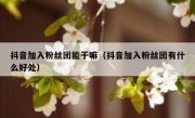抖音加入粉丝团能干嘛（抖音加入粉丝团有什么好处）