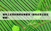 推特上点赞的视频去哪看到（推特点赞记录在哪里）