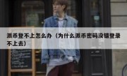派币登不上怎么办（为什么派币密码没错登录不上去）