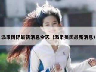 派币国际最新消息今天（派币美国最新消息）