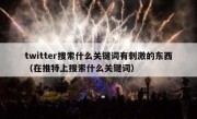 twitter搜索什么关键词有刺激的东西（在推特上搜索什么关键词）