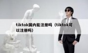 tiktok国内能注册吗（tiktok可以注册吗）