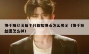 快手粉丝团每个月都扣快币怎么关闭（快手粉丝团怎么掉）