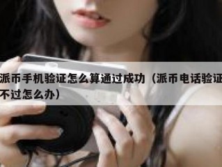 派币手机验证怎么算通过成功（派币电话验证不过怎么办）
