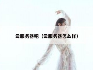 云服务器吧（云服务器怎么样）