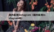 国内能用Instagram（国内能用Instagram吗）