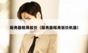 服务器租用低价（服务器租用低价机器）