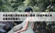 抖音外国人粉丝排名第一是谁（抖音外国人粉丝最多的是谁?）