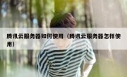 腾讯云服务器如何使用（腾讯云服务器怎样使用）