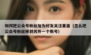 如何把公众号粉丝加为好友关注里面（怎么把公众号粉丝移到另外一个账号）