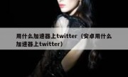 用什么加速器上twitter（安卓用什么加速器上twitter）