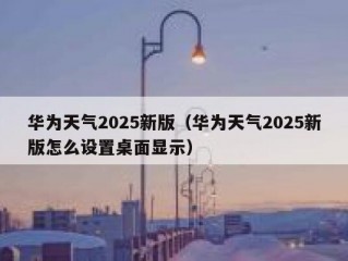 华为天气2025新版（华为天气2025新版怎么设置桌面显示）