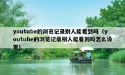 youtube的浏览记录别人能看到吗（youtube的浏览记录别人能看到吗怎么设置）