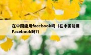 在中国能用facebook吗（在中国能用Facebook吗?）