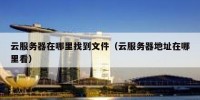 云服务器在哪里找到文件（云服务器地址在哪里看）