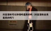 抖音涨粉可以挣钱吗是真的吗（抖音涨粉业务是真的吗?）