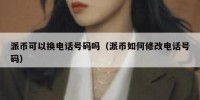派币可以换电话号码吗（派币如何修改电话号码）