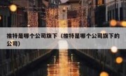 推特是哪个公司旗下（推特是哪个公司旗下的公司）