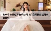 公众号粉丝过万有收益吗（公众号粉丝过万有收益吗）