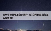 公众号粉丝增加怎么操作（公众号粉丝增加怎么操作啊）