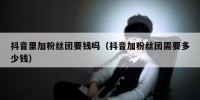 抖音里加粉丝团要钱吗（抖音加粉丝团需要多少钱）
