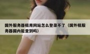 国外服务器租用网站怎么登录不了（国外租服务器国内能查到吗）