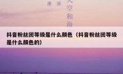 抖音粉丝团等级是什么颜色（抖音粉丝团等级是什么颜色的）