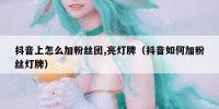 抖音上怎么加粉丝团,亮灯牌（抖音如何加粉丝灯牌）