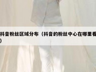 抖音粉丝区域分布（抖音的粉丝中心在哪里看）
