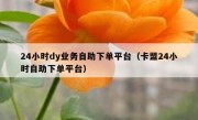 24小时dy业务自助下单平台（卡盟24小时自助下单平台）