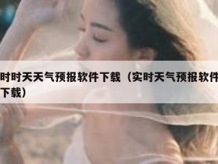 时时天天气预报软件下载（实时天气预报软件下载）