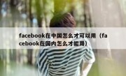 facebook在中国怎么才可以用（facebook在国内怎么才能用）