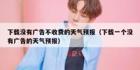 下载没有广告不收费的天气预报（下载一个没有广告的天气预报）