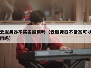 云服务器不实名能用吗（云服务器不备案可以用吗）