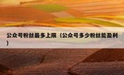 公众号粉丝最多上限（公众号多少粉丝能盈利）