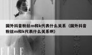 国外抖音粉丝m和k代表什么关系（国外抖音粉丝m和k代表什么关系啊）