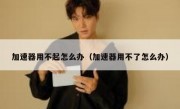 加速器用不起怎么办（加速器用不了怎么办）
