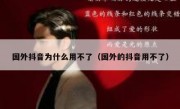 国外抖音为什么用不了（国外的抖音用不了）