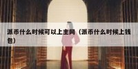 派币什么时候可以上主网（派币什么时候上钱包）
