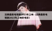 沈腾最新电视剧2023年上映（沈腾最新电视剧2023年上映的电影）