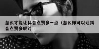 怎么才能让抖音点赞多一点（怎么样可以让抖音点赞多呢?）