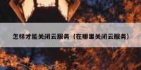怎样才能关闭云服务（在哪里关闭云服务）
