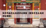 快手作品怎么关闭评论弹窗（看快手怎么关闭评论弹屏）
