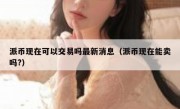 派币现在可以交易吗最新消息（派币现在能卖吗?）