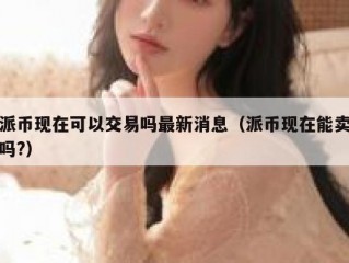 派币现在可以交易吗最新消息（派币现在能卖吗?）