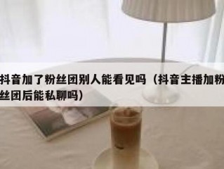 抖音加了粉丝团别人能看见吗（抖音主播加粉丝团后能私聊吗）