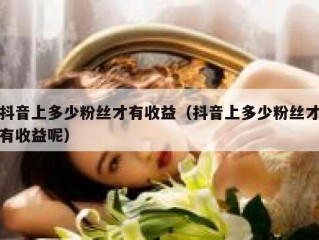抖音上多少粉丝才有收益（抖音上多少粉丝才有收益呢）