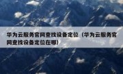 华为云服务官网查找设备定位（华为云服务官网查找设备定位在哪）